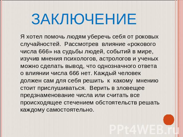 ЗАКЛЮЧЕНИЕ Я хотел помочь людям уберечь себя от роковых случайностей. Рассмотрев влияние «рокового числа 666» на судьбы людей, событий в мире, изучив мнения психологов, астрологов и ученых можно сделать вывод, что однозначного ответа о влиянии числа…