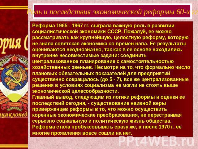 Роль и последствия экономической реформы 60-х ггРеформа 1965 - 1967 гг. сыграла важную роль в развитии социалистической экономики СССР. Пожалуй, ее можно рассматривать как крупнейшую, целостную реформу, которую не знала советская экономика со времен…