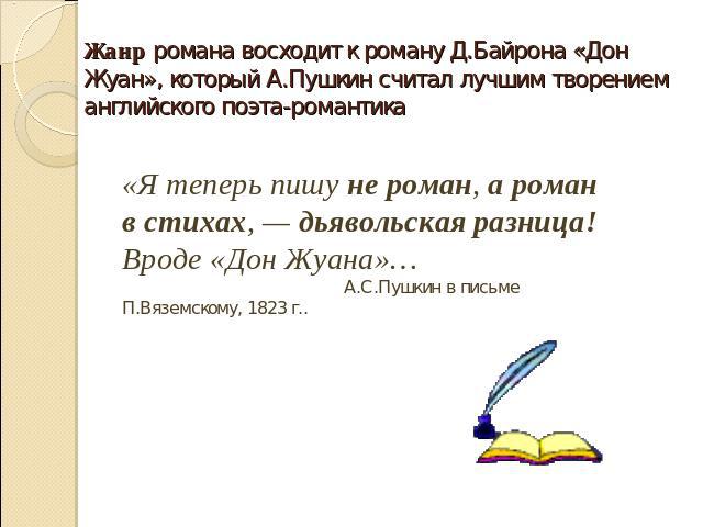 Жанр романа восходит к роману Д.Байрона «Дон Жуан», который А.Пушкин считал лучшим творением английского поэта-романтика «Я теперь пишу не роман, а роман в стихах, — дьявольская разница! Вроде «Дон Жуана»… А.С.Пушкин в письме П.Вяземскому, 1823 г..