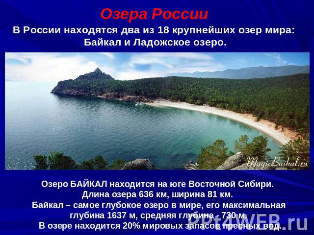 Озера РоссииВ России находятся два из 18 крупнейших озер мира: Байкал и Ладожское озеро.Озеро БАЙКАЛ находится на юге Восточной Сибири. Длина озера 636 км, ширина 81 км. Байкал – самое глубокое озеро в мире, его максимальная глубина 1637 м, средняя …