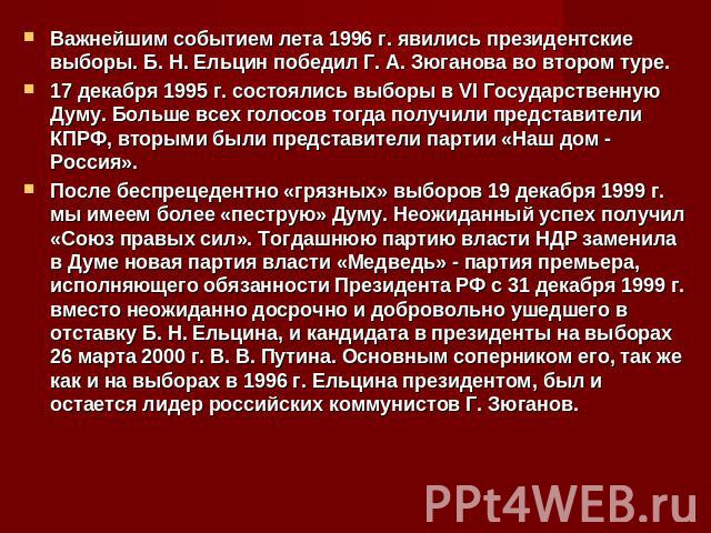 Важнейшим событием лета 1996 г. явились президентские выборы. Б. Н. Ельцин победил Г. А. Зюганова во втором туре.17 декабря 1995 г. состоялись выборы в VI Государственную Думу. Больше всех голосов тогда получили представители КПРФ, вторыми были пред…