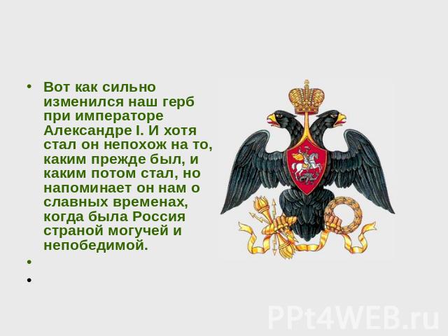 Вот как сильно изменился наш герб при императоре Александре I. И хотя стал он непохож на то, каким прежде был, и каким потом стал, но напоминает он нам о славных временах, когда была Россия страной могучей и непобедимой.  