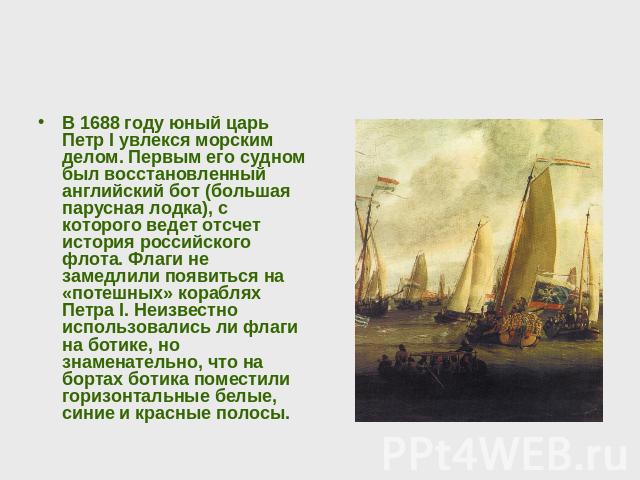 В 1688 году юный царь Петр I увлекся морским делом. Первым его судном был восстановленный английский бот (большая парусная лодка), с которого ведет отсчет история российского флота. Флаги не замедлили появиться на «потешных» кораблях Петра I. Неизве…