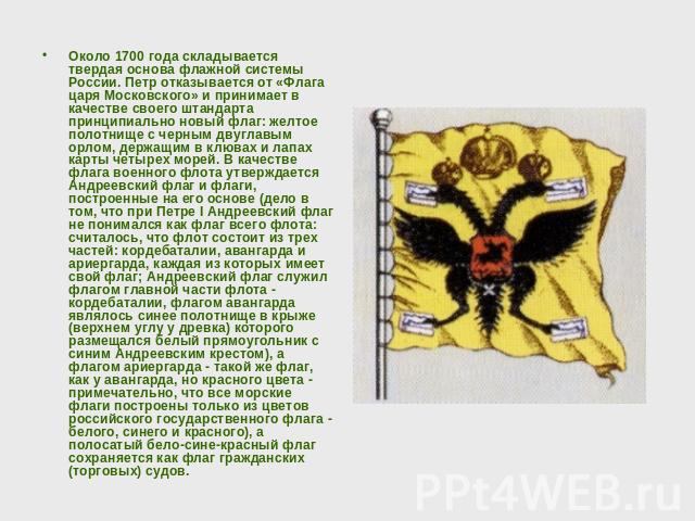 Около 1700 года складывается твердая основа флажной системы России. Петр отказывается от «Флага царя Московского» и принимает в качестве своего штандарта принципиально новый флаг: желтое полотнище с черным двуглавым орлом, держащим в клювах и лапах …