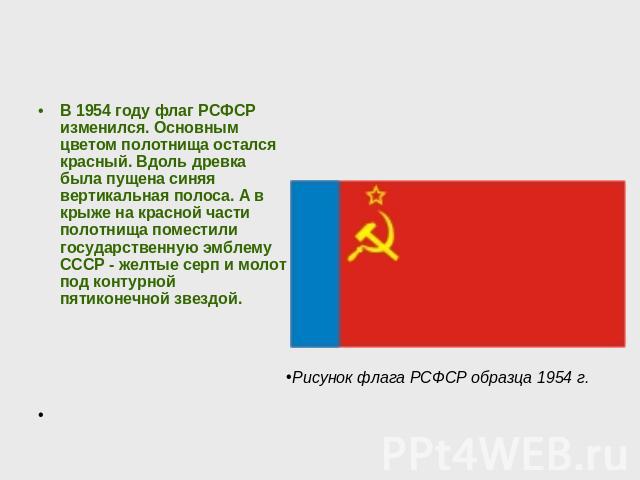 В 1954 году флаг РСФСР изменился. Основным цветом полотнища остался красный. Вдоль древка была пущена синяя вертикальная полоса. А в крыже на красной части полотнища поместили государственную эмблему СССР - желтые серп и молот под контурной пятиконе…
