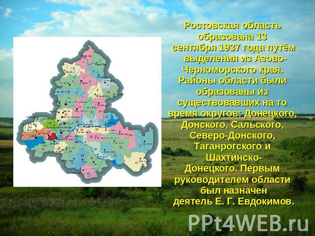 Ростовская область образована 13 сентября 1937 года путём выделения из Азово-Черноморского края. Районы области были образованы из существовавших на то время округов: Донецкого, Донского, Сальского, Северо-Донского, Таганрогского и Шахтинско-Донецко…