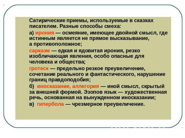 Сатирические приемы, используемые в сказках писателем. Разные способы смеха: а) ирония — осмеяние, имеющее двойной смысл, где истинным является не прямое высказывание, а противоположное;сарказм — едкая и ядовитая ирония, резко изобличающая явления, …