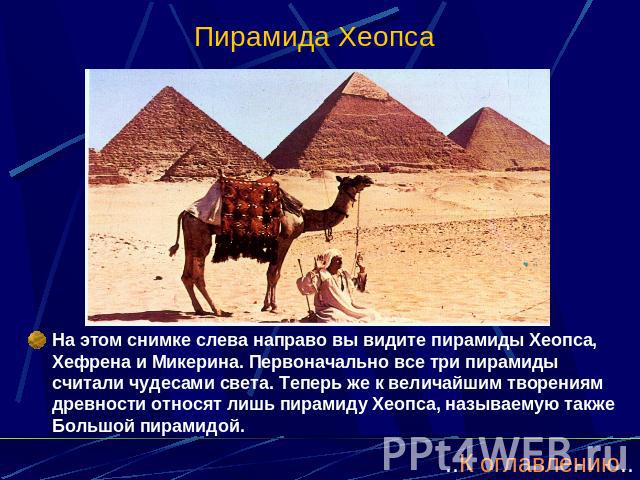 Пирамида Хеопса На этом снимке слева направо вы видите пирамиды Хеопса, Хефрена и Микерина. Первоначально все три пирамиды считали чудесами света. Теперь же к величайшим творениям древности относят лишь пирамиду Хеопса, называемую также Большой пирамидой.
