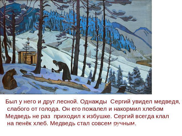 Был у него и друг лесной. Однажды Сергий увидел медведя, слабого от голода. Он его пожалел и накормил хлебомМедведь не раз приходил к избушке. Сергий всегда клал на пенёк хлеб. Медведь стал совсем ручным.