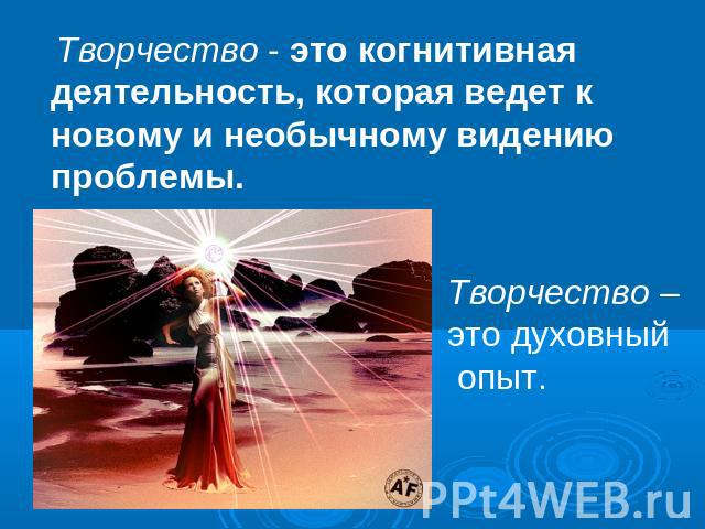 Творчество - это когнитивная деятельность, которая ведет к новому и необычному видению проблемы. Творчество – это духовный опыт.