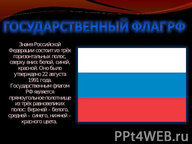 ГОСУДАРСТВЕННЫЙ ФЛАГ РФ Знамя Российской Федерации состоит из трёх горизонтальных полос, сверху вниз: белой, синей, красной. Оно было утверждено 22 августа 1991 года. Государственным флагом РФ является прямоугольное полотнище из трёх равновеликих по…