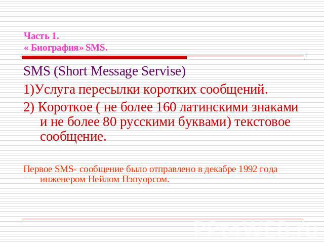 Часть 1.« Биография» SMS. SMS (Short Message Servise)1)Услуга пересылки коротких сообщений.2) Короткое ( не более 160 латинскими знаками и не более 80 русскими буквами) текстовое сообщение.Первое SMS- сообщение было отправлено в декабре 1992 года ин…