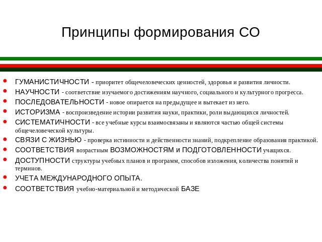 Принципы формирования СО ГУМАНИСТИЧНОСТИ - приоритет общечеловеческих ценностей, здоровья и развития личности.НАУЧНОСТИ - соответствие изучаемого достижениям научного, социального и культурного прогресса.ПОСЛЕДОВАТЕЛЬНОСТИ - новое опирается на преды…