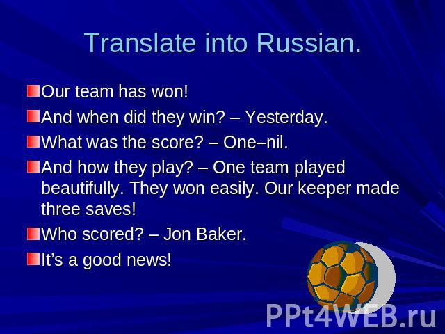 Translate into Russian. Our team has won!And when did they win? – Yesterday.What was the score? – One–nil.And how they play? – One team played beautifully. They won easily. Our keeper made three saves!Who scored? – Jon Baker.It’s a good news!