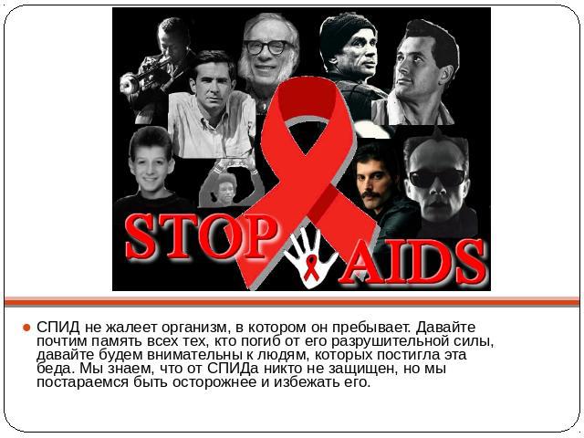 СПИД не жалеет организм, в котором он пребывает. Давайте почтим память всех тех, кто погиб от его разрушительной силы, давайте будем внимательны к людям, которых постигла эта беда. Мы знаем, что от СПИДа никто не защищен, но мы постараемся быть осто…