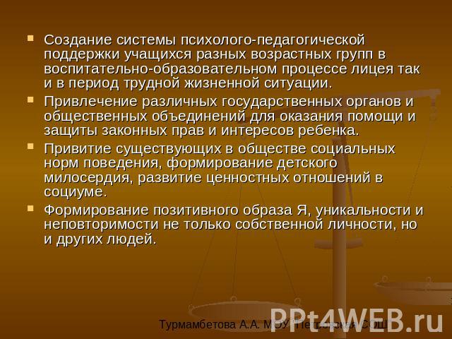 Создание системы психолого-педагогической поддержки учащихся разных возрастных групп в воспитательно-образовательном процессе лицея так и в период трудной жизненной ситуации. Привлечение различных государственных органов и общественных объединений д…