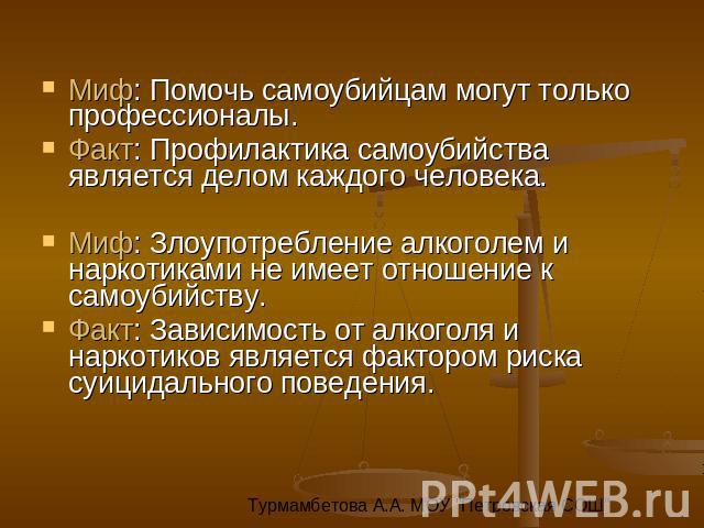 Миф: Помочь самоубийцам могут только профессионалы. Факт: Профилактика самоубийства является делом каждого человека. Миф: Злоупотребление алкоголем и наркотиками не имеет отношение к самоубийству. Факт: Зависимость от алкоголя и наркотиков является …