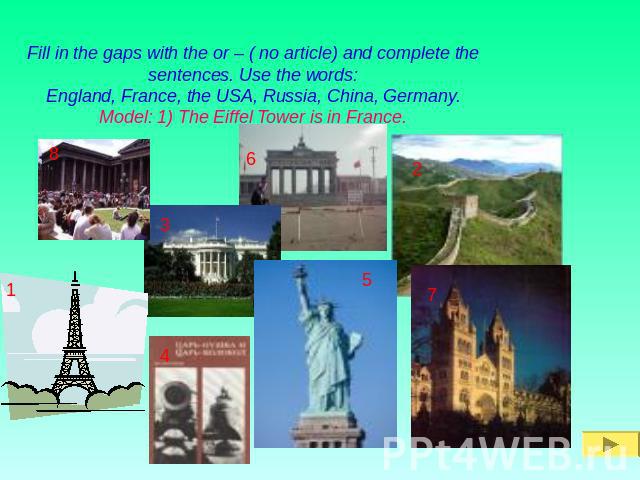 Fill in the gaps with the or – ( no article) and complete the sentences. Use the words:England, France, the USA, Russia, China, Germany.Model: 1) The Eiffel Tower is in France.