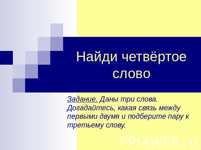 Найди четвёртое слово Задание. Даны три слова. Догадайтесь, какая связь между первыми двумя и подберите пару к третьему слову.