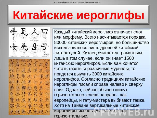 Китайские иероглифы Каждый китайский иероглиф означает слог или морфему. Всего насчитывается порядка 80000 китайских иероглифов, но большинство использовалось лишь древней китайской литературой. Китаец считается грамотным лишь в том случае, если он …