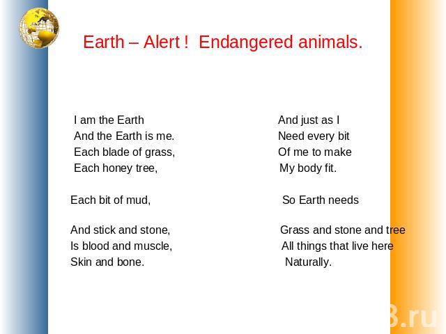 Earth – Alert ! Endangered animals. I am the Earth And just as I And the Earth is me. Need every bit Each blade of grass, Of me to make Each honey tree, My body fit. Each bit of mud, So Earth needs And stick and stone, Grass and stone and tree Is bl…
