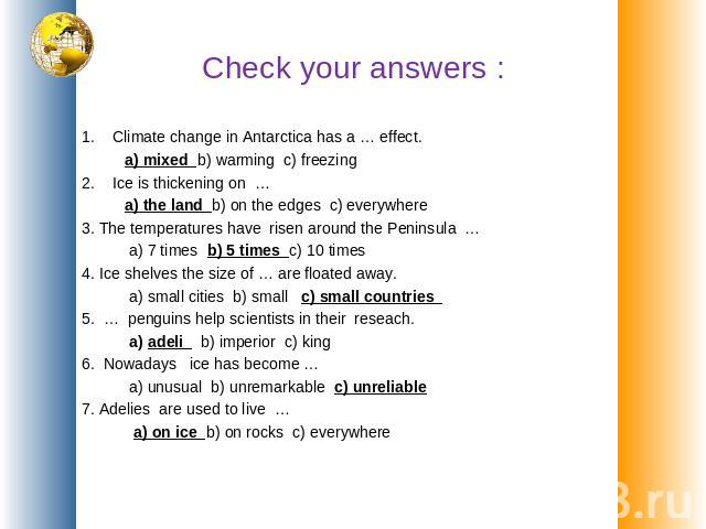 Check your answers : 1. Climate change in Antarctica has a … effect. a) mixed b) warming c) freezing 2. Ice is thickening on … a) the land b) on the edges c) everywhere 3. The temperatures have risen around the Peninsula … a) 7 times b) 5 times c) 1…