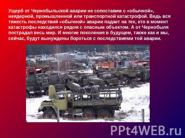 Ущерб от Чернобыльской аварии не сопоставим с «обычной», неядерной, промышленной или транспортной катастрофой. Ведь вся тяжесть последствий «обычной» аварии падает на тех, кто в момент катастрофы находился рядом с опасным объектом. А от Чернобыля по…