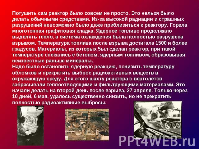 Потушить сам реактор было совсем не просто. Это нельзя было делать обычными средствами. Из-за высокой радиации и страшных разрушений невозможно было даже приблизиться к реактору. Горела многотонная графитовая кладка. Ядерное топливо продолжало выдел…