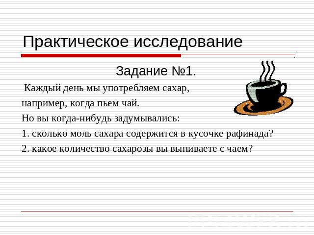 Практическое исследование Задание №1. Каждый день мы употребляем сахар,например, когда пьем чай. Но вы когда-нибудь задумывались: 1. сколько моль сахара содержится в кусочке рафинада?2. какое количество сахарозы вы выпиваете с чаем?