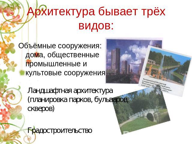 Архитектура бывает трёх видов: Объёмные сооружения: дома, общественные промышленные и культовые сооружения Ландшафтная архитектура (планировка парков, бульваров, скверов)