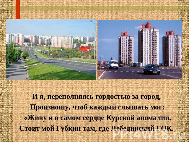 И я, переполняясь гордостью за город, Произношу, чтоб каждый слышать мог:«Живу я в самом сердце Курской аномалии,Стоит мой Губкин там, где Лебединский ГОК.