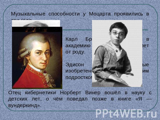 Музыкальные способности у Моцарта проявились в три года. Карл Брюллов поступил в академию художеств девяти лет от роду.Эдисон сделал первые изобретения пятнадцатилетним подросткомОтец кибернетики Норберт Винер вошёл в науку с детских лет, о чём пове…
