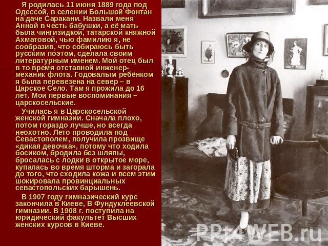 Я родилась 11 июня 1889 года под Одессой, в селении Большой Фонтан на даче Саракани. Назвали меня Анной в честь бабушки, а её мать была чингизидкой, татарской княжной Ахматовой, чью фамилию я, не сообразив, что собираюсь быть русским поэтом, сделала…