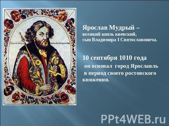 Ярослав Мудрый – великий князь киевский,сын Владимира I Святославовича.10 сентября 1010 года он основал город Ярославль в период своего ростовскогокняжения.