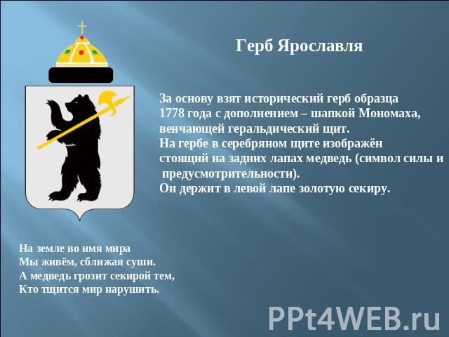 Герб ЯрославляЗа основу взят исторический герб образца 1778 года с дополнением – шапкой Мономаха,венчающей геральдический щит.На гербе в серебряном щите изображён стоящий на задних лапах медведь (символ силы и предусмотрительности).Он держит в левой…