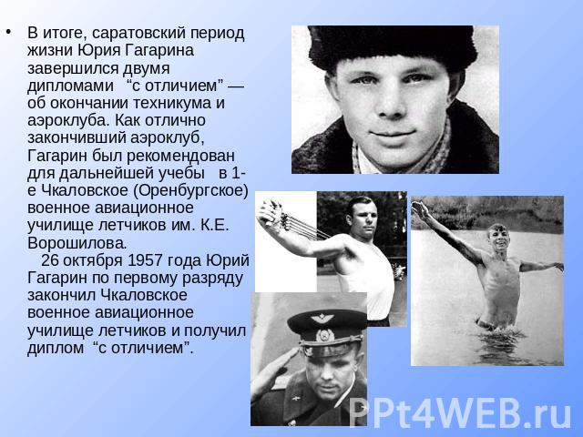 В итоге, саратовский период жизни Юрия Гагарина завершился двумя дипломами “с отличием” — об окончании техникума и аэроклуба. Как отлично закончивший аэроклуб, Гагарин был рекомендован для дальнейшей учебы в 1-е Чкаловское (Оренбургское) военное ави…