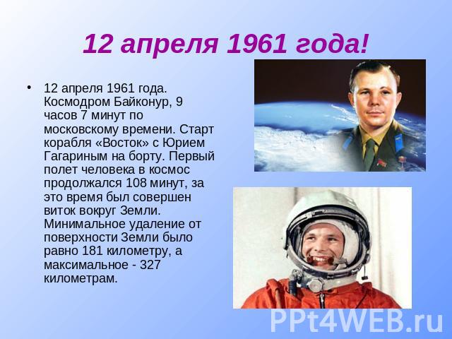 12 апреля 1961 года! 12 апреля 1961 года. Космодром Байконур, 9 часов 7 минут по московскому времени. Старт корабля «Восток» с Юрием Гагариным на борту. Первый полет человека в космос продолжался 108 минут, за это время был совершен виток вокруг Зем…