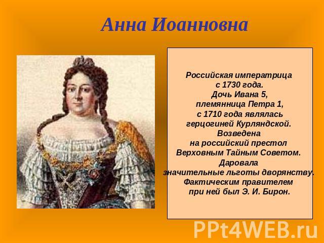 Анна ИоанновнаРоссийская императрица с 1730 года. Дочь Ивана 5, племянница Петра 1, с 1710 года являлась герцогиней Курляндской. Возведена на российский престол Верховным Тайным Советом. Даровала значительные льготы дворянству. Фактическим правителе…