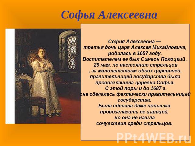 Софья АлексеевнаСофия Алексеевна — третья дочь царя Алексея Михайловича, родилась в 1657 году. Воспитателем ее был Симеон Полоцкий . 29 мая, по настоянию стрельцов, за малолетством обоих царевичей, правительницей государства была провозглашена царев…