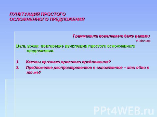 ПУНКТУАЦИЯ ПРОСТОГО ОСЛОЖНЕННОГО ПРЕДЛОЖЕНИЯ Грамматика повелевает даже царями.Ж.МольерЦель урока: повторение пунктуации простого осложненного предложения.1. Каковы признаки простого предложения?2. Предложение распространенное и осложненное – это од…