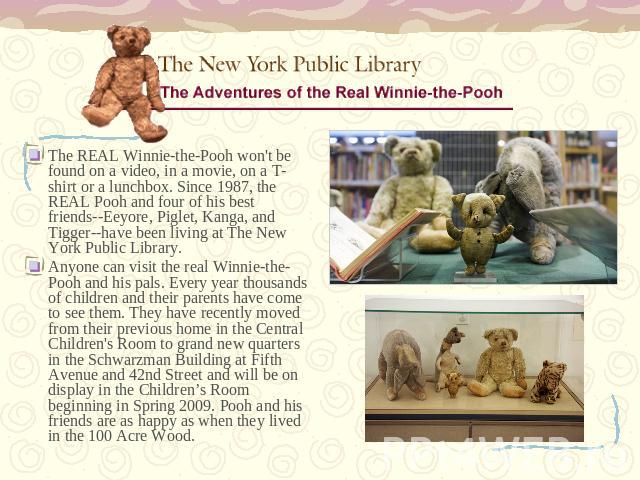 The REAL Winnie-the-Pooh won't be found on a video, in a movie, on a T-shirt or a lunchbox. Since 1987, the REAL Pooh and four of his best friends--Eeyore, Piglet, Kanga, and Tigger--have been living at The New York Public Library. Anyone can visit …