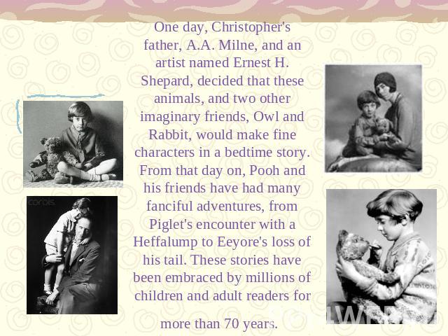 One day, Christopher's father, A.A. Milne, and an artist named Ernest H. Shepard, decided that these animals, and two other imaginary friends, Owl and Rabbit, would make fine characters in a bedtime story. From that day on, Pooh and his friends have…