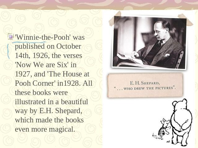 'Winnie-the-Pooh' was published on October 14th, 1926, the verses 'Now We are Six' in 1927, and 'The House at Pooh Corner' in1928. All these books were illustrated in a beautiful way by E.H. Shepard, which made the books even more magical.
