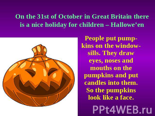 On the 31st of October in Great Britain there is a nice holiday for children – Hallowe’en People put pump-kins on the window-sills. They draw eyes, noses and mouths on the pumpkins and put candles into them. So the pumpkins look like a face.