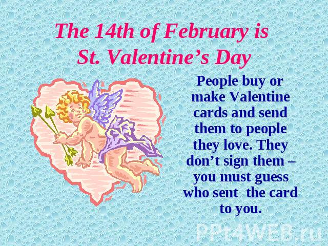 The 14th of February is St. Valentine’s Day People buy or make Valentine cards and send them to people they love. They don’t sign them – you must guess who sent the card to you.