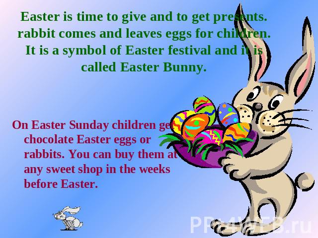 Easter is time to give and to get presents. rabbit comes and leaves eggs for children. It is a symbol of Easter festival and it is called Easter Bunny. On Easter Sunday children get chocolate Easter eggs or rabbits. You can buy them at any sweet sho…