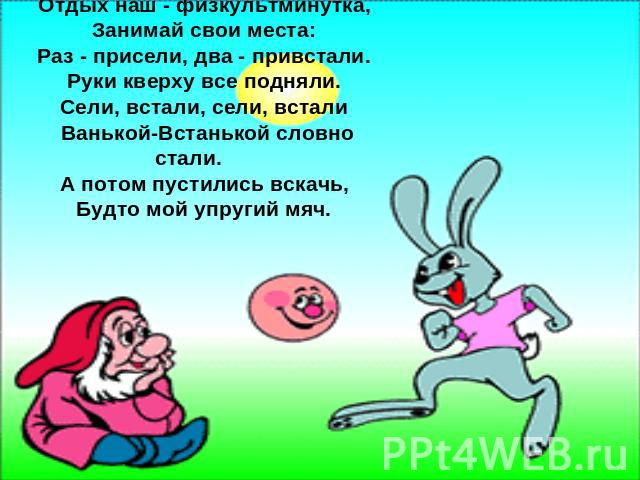 Отдых наш - физкультминутка, Занимай свои места: Раз - присели, два - привстали. Руки кверху все подняли. Сели, встали, сели, встали Ванькой-Встанькой словно стали. А потом пустились вскачь, Будто мой упругий мяч.