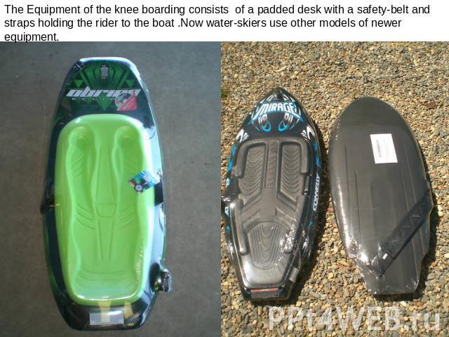 The Equipment of the knee boarding consists of a padded desk with a safety-belt and straps holding the rider to the boat .Now water-skiers use other models of newer equipment.