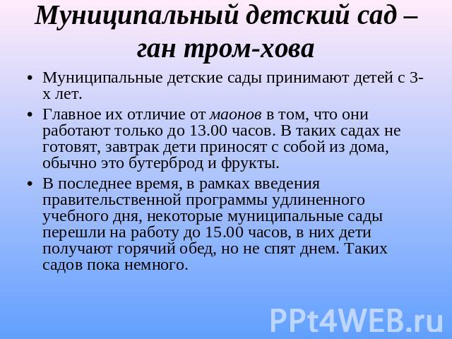 Муниципальный детский сад – ган тром-хова Муниципальные детские сады принимают детей с 3-х лет. Главное их отличие от маонов в том, что они работают только до 13.00 часов. В таких садах не готовят, завтрак дети приносят с собой из дома, обычно это б…