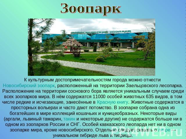 ЗоопаркК культурным достопримечательностям города можно отнести Новосибирский зоопарк, расположенный на территории Заельцовского лесопарка. Расположение на территории соснового бора является уникальным случаем среди всех зоопарков мира. В нём содерж…